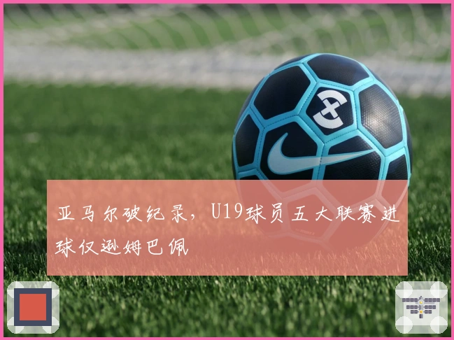 亚马尔破纪录，U19球员五大联赛进球仅逊姆巴佩