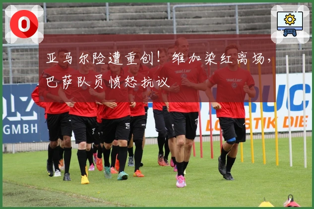 亚马尔险遭重创！维加染红离场，巴萨队员愤怒抗议