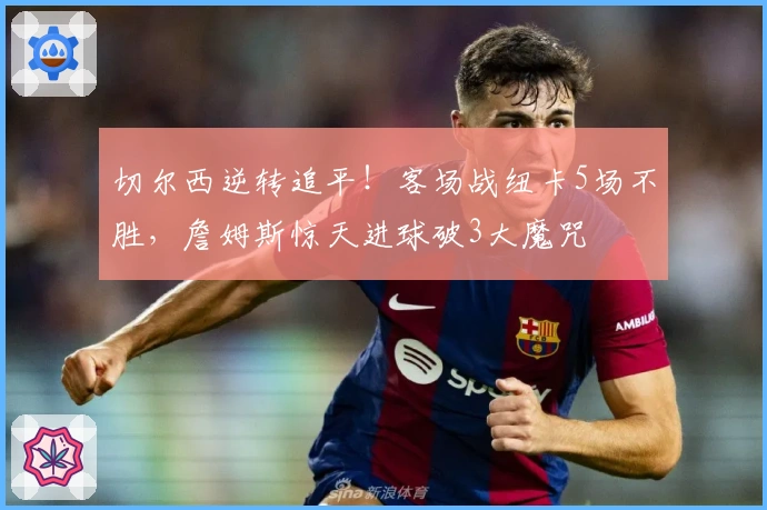 切尔西逆转追平！客场战纽卡5场不胜，詹姆斯惊天进球破3大魔咒