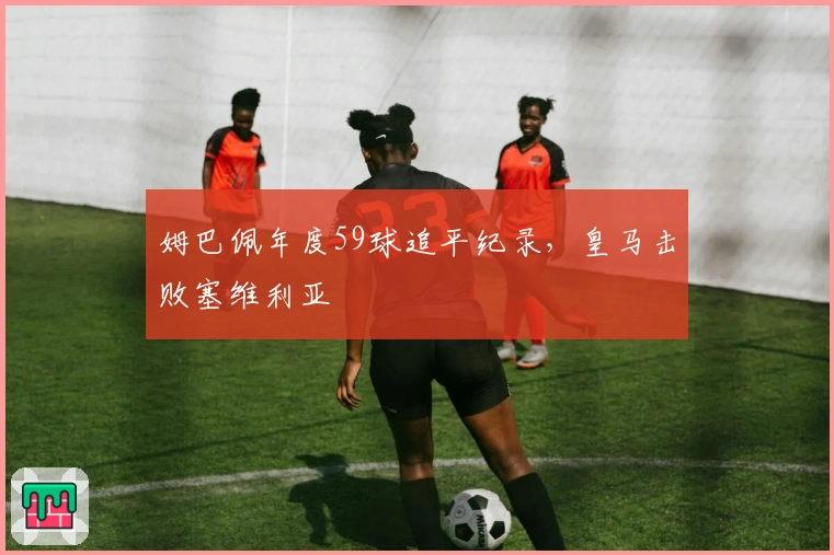 姆巴佩年度59球追平纪录，皇马击败塞维利亚