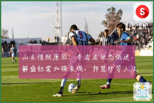 山东惜败原因：李岩龙状态低迷，解盛钰需加强表现，郭慧珍等人流失成隐患