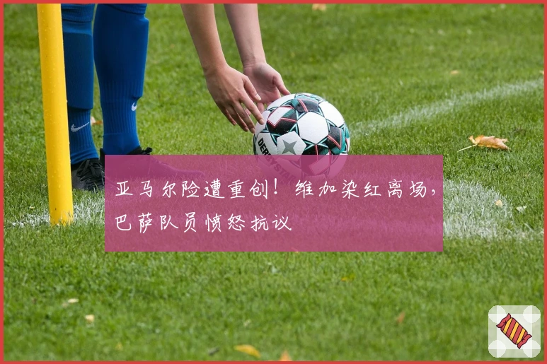 亚马尔险遭重创！维加染红离场，巴萨队员愤怒抗议